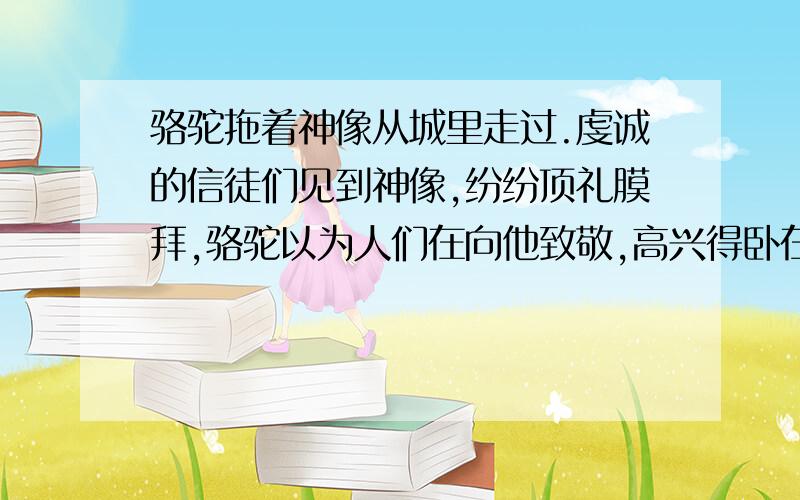 骆驼拖着神像从城里走过.虔诚的信徒们见到神像,纷纷顶礼膜拜,骆驼以为人们在向他致敬,高兴得卧在地上,准备尽情享受作者这种荣耀.正当他忘乎所以的时候,托付狠狠地打了他一下,跟它说