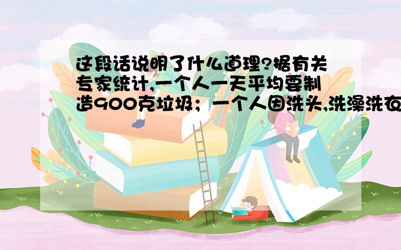 这段话说明了什么道理?据有关专家统计,一个人一天平均要制造900克垃圾；一个人因洗头,洗澡洗衣服等一天平均制造的200升废水在污染着河流,大海和土壤；一个人每天平均使用20克的化学日