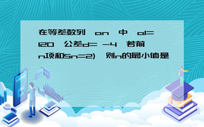 在等差数列{an}中,a1=120,公差d= -4,若前n项和Sn=2),则n的最小值是