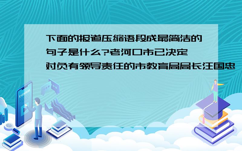 下面的报道压缩语段成最简洁的句子是什么?老河口市已决定,对负有领导责任的市教育局局长汪国忠、分管副局长郝勇、安全科长张金榜、薛集镇镇长梁正虎、分管副镇长张霞、薛集镇中心