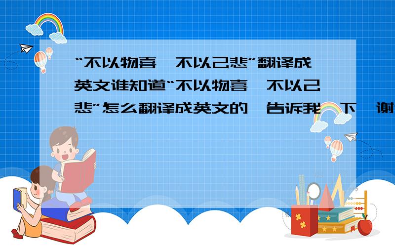 “不以物喜,不以己悲”翻译成英文谁知道“不以物喜,不以己悲”怎么翻译成英文的,告诉我一下,谢谢!