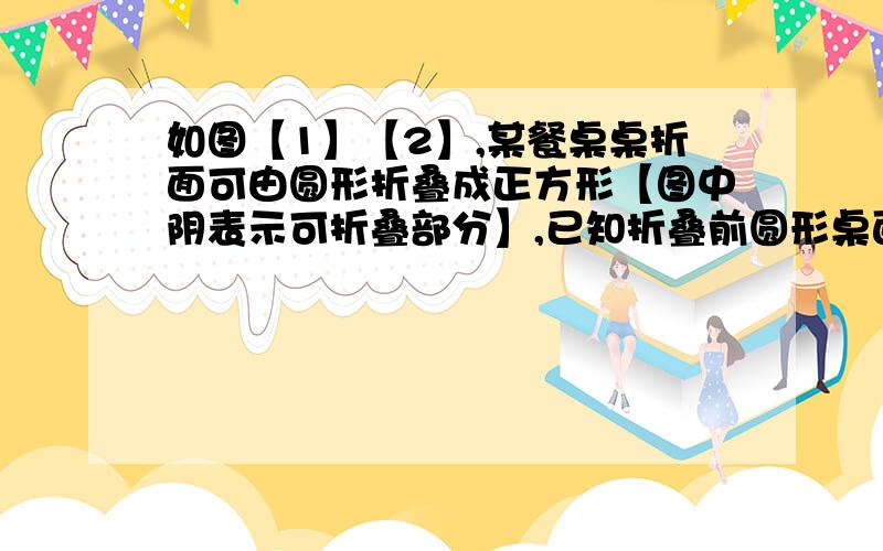 如图【1】【2】,某餐桌桌折面可由圆形折叠成正方形【图中阴表示可折叠部分】,已知折叠前圆形桌面的快啊如图（1）（2）,某餐桌桌面可由圆形折叠成正方形（图中阴影表示可折叠部分）.