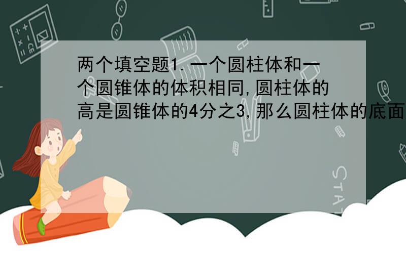 两个填空题1.一个圆柱体和一个圆锥体的体积相同,圆柱体的高是圆锥体的4分之3,那么圆柱体的底面积与圆锥体底面积之比是（）：（）2.一个圆柱体积和它等底等高的圆锥体体积之差是120cm&su