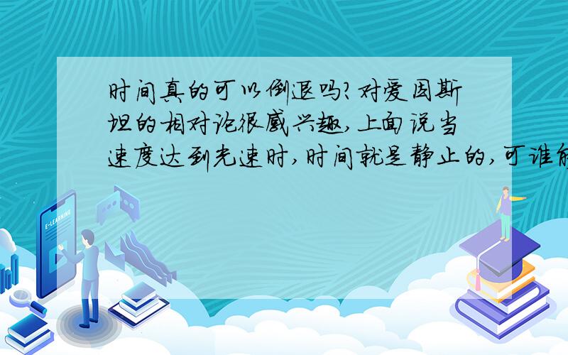 时间真的可以倒退吗?对爱因斯坦的相对论很感兴趣,上面说当速度达到光速时,时间就是静止的,可谁能告诉我为什么是光速?如果超过了光速,时间会倒退吗?