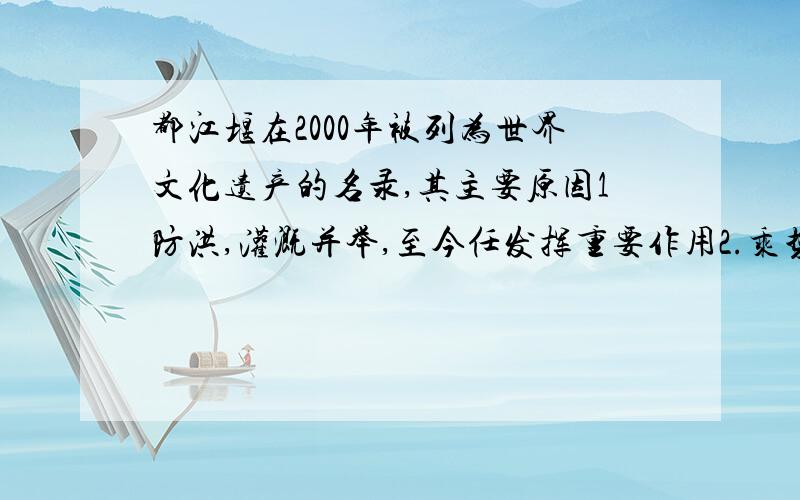 都江堰在2000年被列为世界文化遗产的名录,其主要原因1防洪,灌溉并举,至今任发挥重要作用2.乘势利导,因时制宜,维护了生态和平3.优美的自然环境和丰富的人文景观4.代表了当时世界水利工程