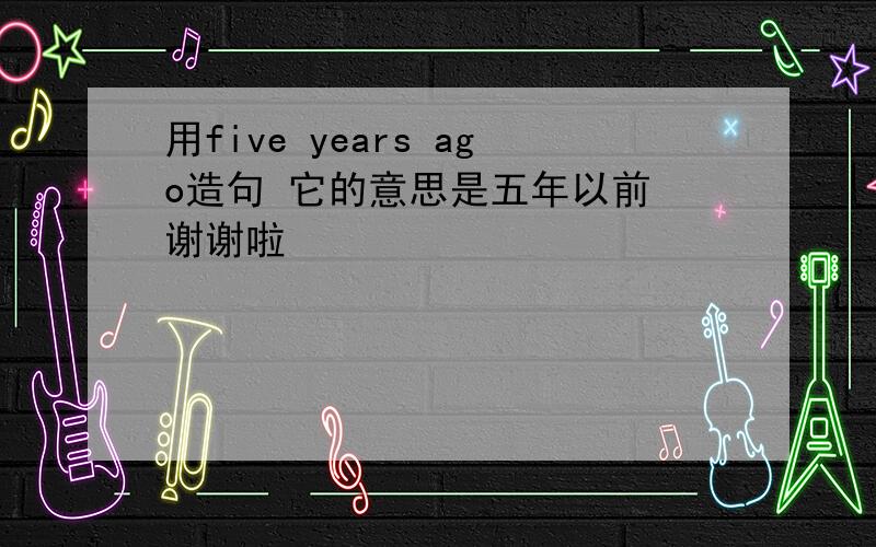 用five years ago造句 它的意思是五年以前 谢谢啦