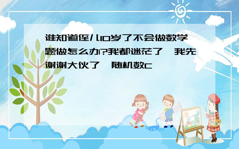 谁知道侄儿10岁了不会做数学题做怎么办?我都迷茫了,我先谢谢大伙了{随机数C