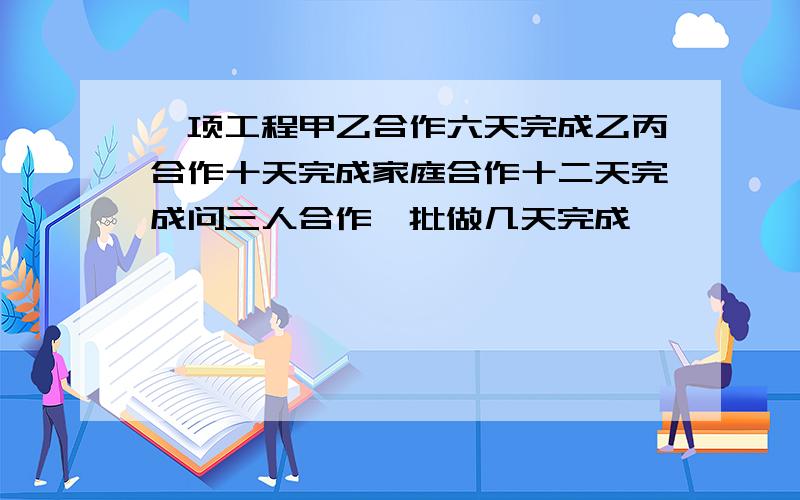 一项工程甲乙合作六天完成乙丙合作十天完成家庭合作十二天完成问三人合作一批做几天完成