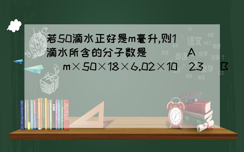 若50滴水正好是m毫升,则1滴水所含的分子数是（ ）(A) m×50×18×6.02×10^23 (B) （m/50×18）×6.02×10^23(C) （18m/50)×6.02×10^23 (D) （18×50×m）/（6.02×10^23）