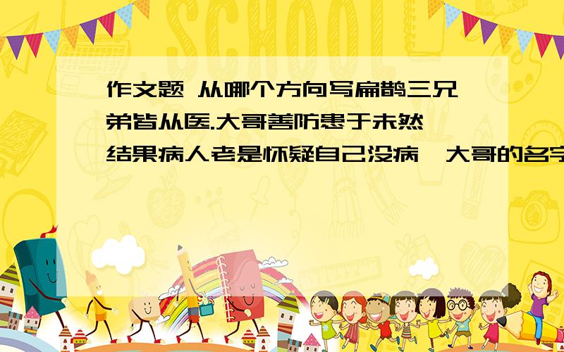 作文题 从哪个方向写扁鹊三兄弟皆从医.大哥善防患于未然,结果病人老是怀疑自己没病,大哥的名字天下不闻.二哥善把病消灭在萌芽之中,结果闻名乡里.扁鹊善于在病入膏肓之时起死回生,结