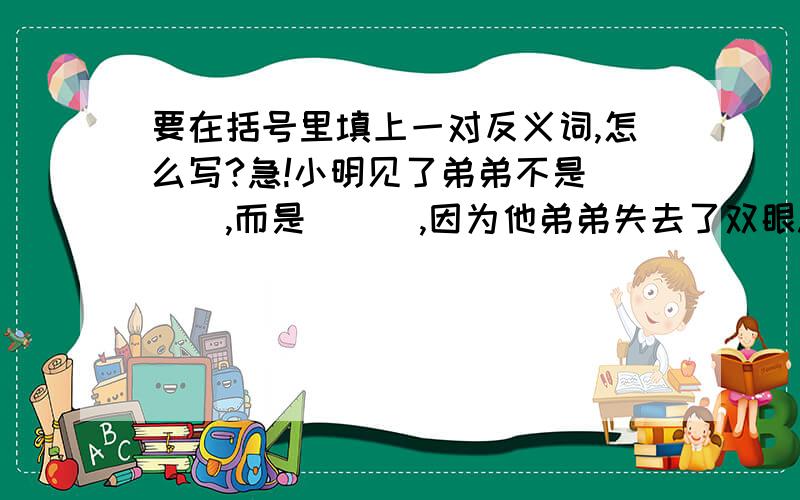 要在括号里填上一对反义词,怎么写?急!小明见了弟弟不是（  ）,而是（  ）,因为他弟弟失去了双眼.足林总是一会儿（  ）,一会儿（  ）,让人心惊胆寒.