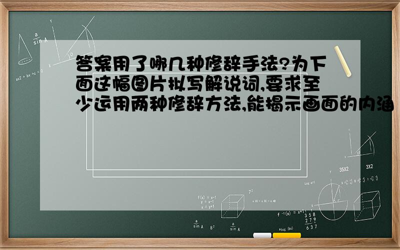 答案用了哪几种修辞手法?为下面这幅图片拟写解说词,要求至少运用两种修辞方法,能揭示画面的内涵（不少于50字）（4分） □□□□□□□□□□□□□□□□□□□□□□□□□□□□□