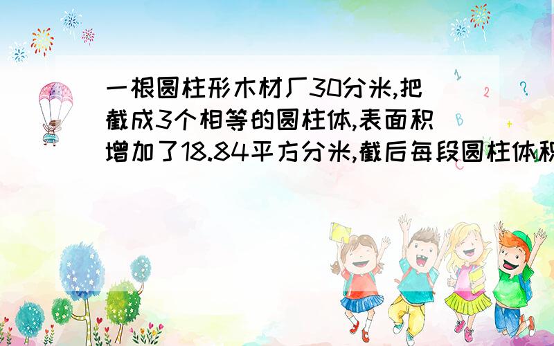 一根圆柱形木材厂30分米,把截成3个相等的圆柱体,表面积增加了18.84平方分米,截后每段圆柱体积是多少?先回答,