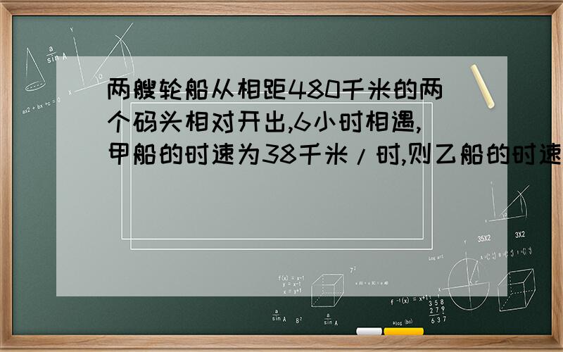 两艘轮船从相距480千米的两个码头相对开出,6小时相遇,甲船的时速为38千米/时,则乙船的时速为