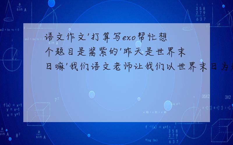 语文作文'打算写exo帮忙想个题目是酱紫的'昨天是世界末日嘛'我们语文老师让我们以世界末日为题写一篇书信格式的作文'写给谁都可以'写给明星都可以哦'高兴阿'所以打算写给鹿晗'各位亲