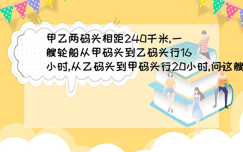 甲乙两码头相距240千米,一艘轮船从甲码头到乙码头行16小时,从乙码头到甲码头行20小时,问这艘轮船在静水中的速度和水流速度各是多少