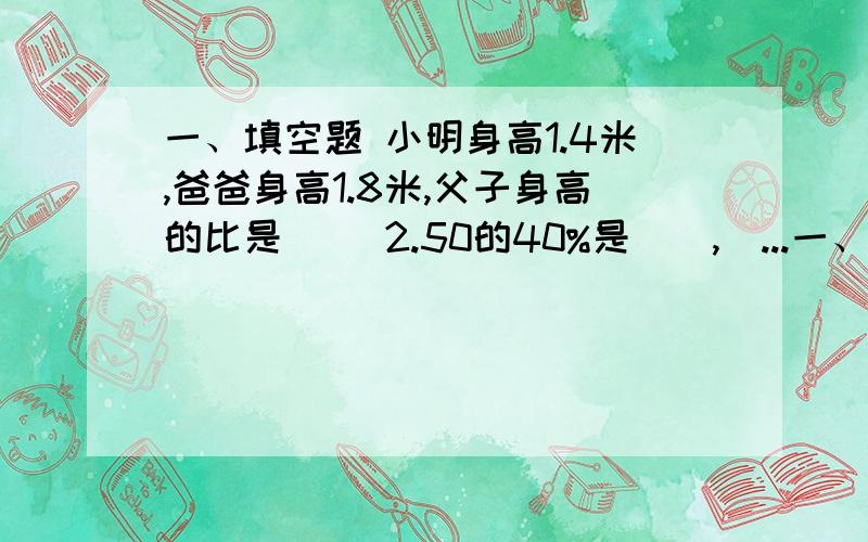 一、填空题 小明身高1.4米,爸爸身高1.8米,父子身高的比是（） 2.50的40%是（）,（...一、填空题 小明身高1.4米,爸爸身高1.8米,父子身高的比是（） 2.50的40%是（）,（）的40%是50¤ 15是20的（）％,