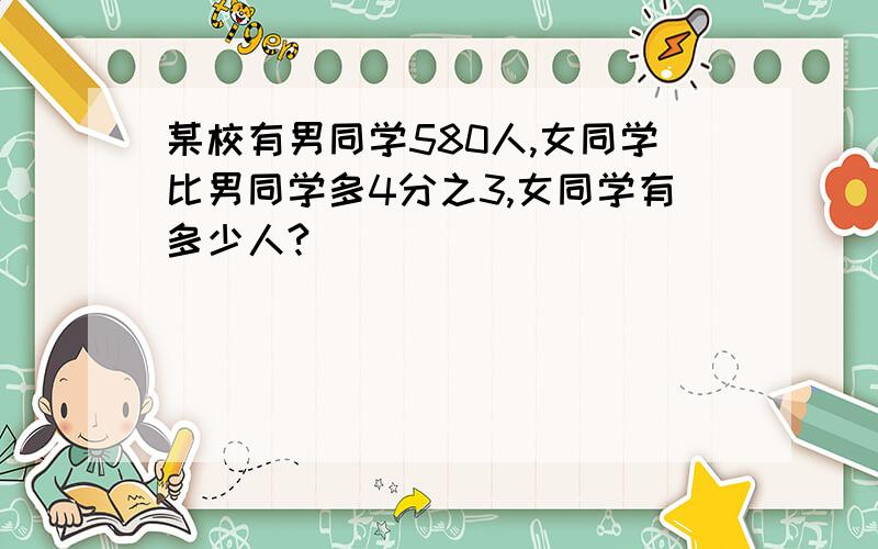 某校有男同学580人,女同学比男同学多4分之3,女同学有多少人?