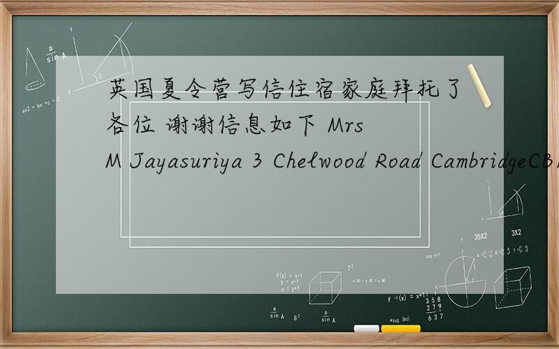 英国夏令营写信住宿家庭拜托了各位 谢谢信息如下 Mrs M Jayasuriya 3 Chelwood Road CambridgeCB1 9LX  我要告诉她们 1 感谢他们让我入住他们家 2告知他们我几月几号到剑桥（当地时间7月8日） 3介绍一