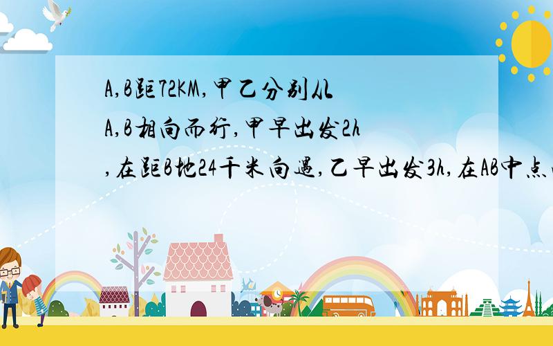 A,B距72KM,甲乙分别从A,B相向而行,甲早出发2h,在距B地24千米向遇,乙早出发3h,在AB中点向隅,