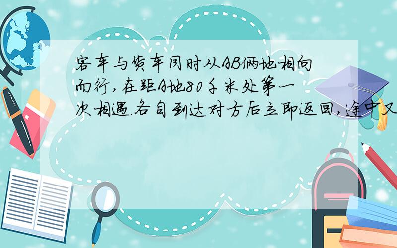 客车与货车同时从AB俩地相向而行,在距A地80千米处第一次相遇.各自到达对方后立即返回,途中又在距A地60千米相遇.AB两地相距多少千米