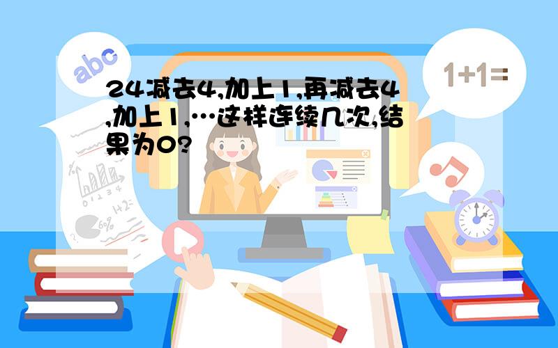 24减去4,加上1,再减去4,加上1,…这样连续几次,结果为0?