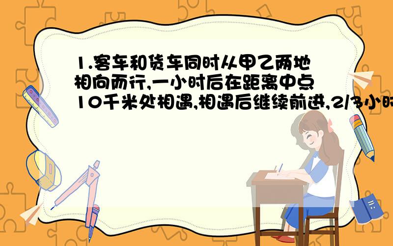 1.客车和货车同时从甲乙两地相向而行,一小时后在距离中点10千米处相遇,相遇后继续前进,2/3小时后,客车到达乙地,货车还有全程的1/3没走完,两地相距多少千米?