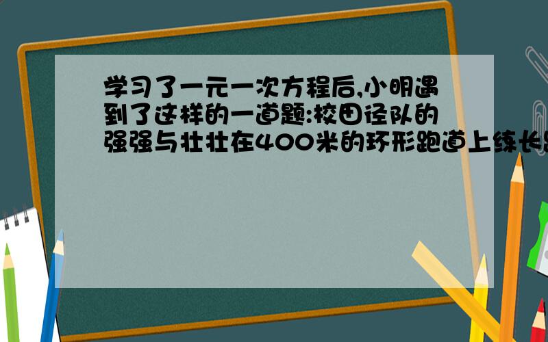 学习了一元一次方程后,小明遇到了这样的一道题:校田径队的强强与壮壮在400米的环形跑道上练长跑,两人同相从同一起起点出发,强强的速度是6米一秒壮壮是4米一秒,（2）壮壮跑了几圈后强