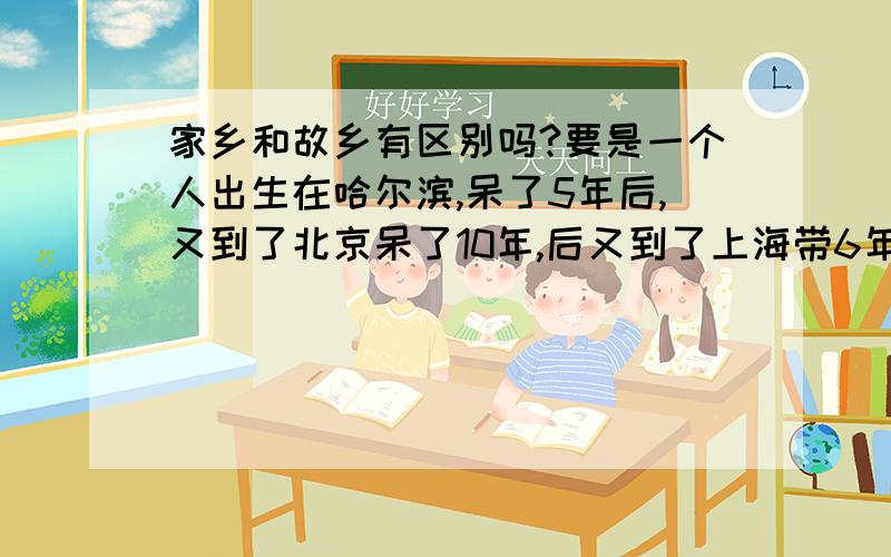 家乡和故乡有区别吗?要是一个人出生在哈尔滨,呆了5年后,又到了北京呆了10年,后又到了上海带6年买房子定居的话他的故乡和家乡是哈尔滨吗?父母都是出生在哈尔滨的,但都不在哈尔滨了