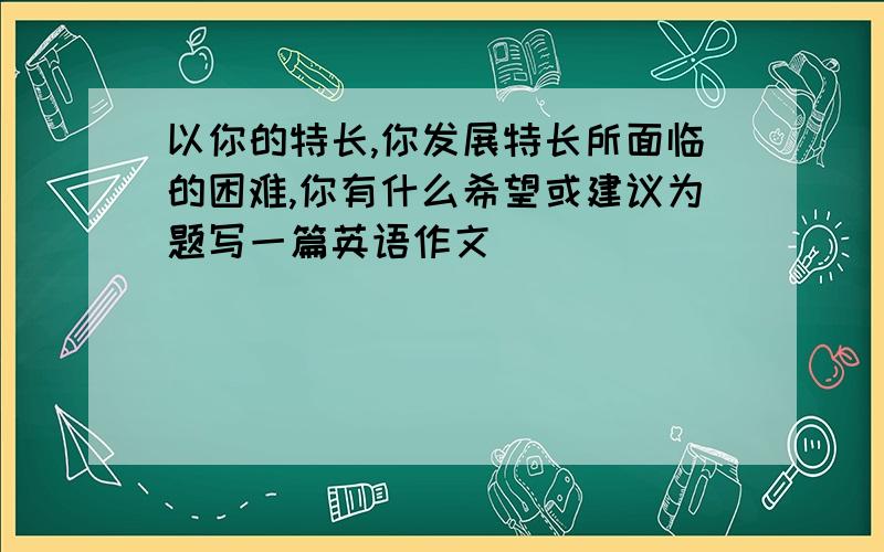 以你的特长,你发展特长所面临的困难,你有什么希望或建议为题写一篇英语作文