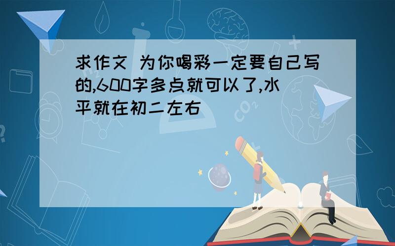 求作文 为你喝彩一定要自己写的,600字多点就可以了,水平就在初二左右