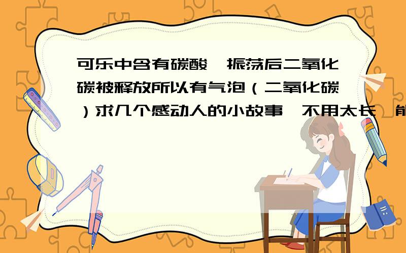 可乐中含有碳酸,振荡后二氧化碳被释放所以有气泡（二氧化碳）求几个感动人的小故事,不用太长,能打动人就行,在这里先谢谢大家了!