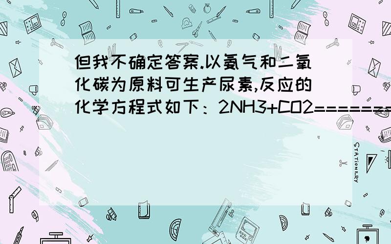 但我不确定答案.以氨气和二氧化碳为原料可生产尿素,反应的化学方程式如下：2NH3+CO2=======(一定条件）CO(NH2)2+H2O 若使3.4t氨气完全反应,至少需要二氧化碳的质量是多少?