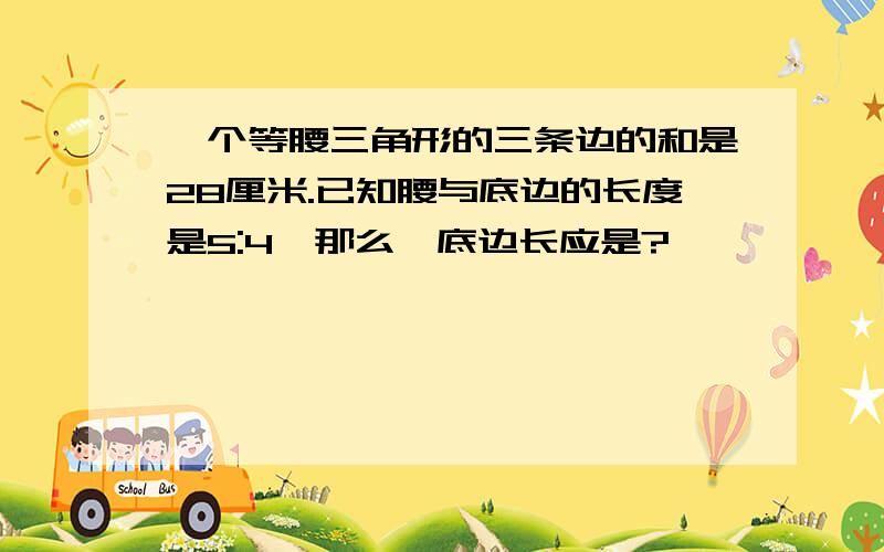 一个等腰三角形的三条边的和是28厘米.已知腰与底边的长度是5:4,那么,底边长应是?