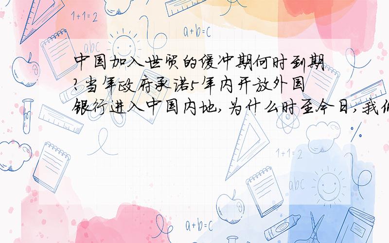 中国加入世贸的缓冲期何时到期?当年政府承诺5年内开放外国银行进入中国内地,为什么时至今日,我仍然没有看到大陆有外国银行?