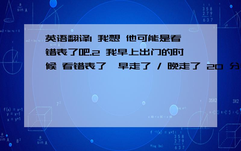 英语翻译1 我想 他可能是看错表了吧.2 我早上出门的时候 看错表了,早走了 / 晚走了 20 分钟.3 我想你是认错人了,这个人,只是和你要找的那个人 长的特别像而已.4 我的手表 / 慢 20 分钟5 她习