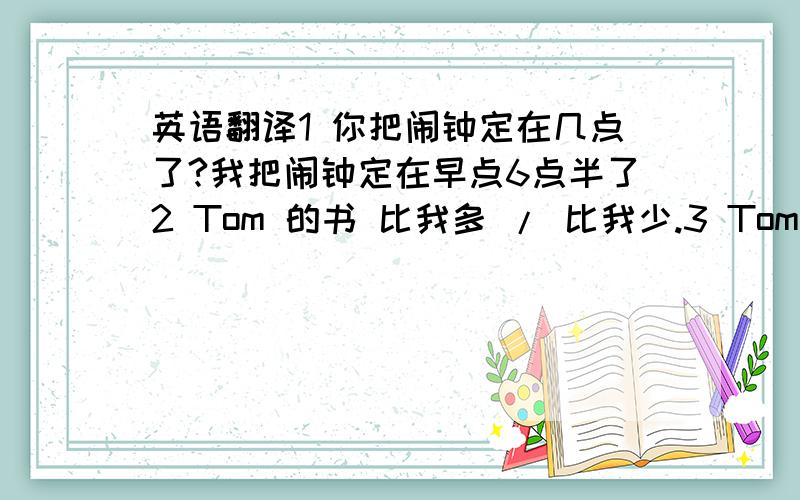 英语翻译1 你把闹钟定在几点了?我把闹钟定在早点6点半了2 Tom 的书 比我多 / 比我少.3 Tom 比我多三本书 / 多三本书4 你比他 多了几本书?/ 少了几本书?呵呵..帮忙看看这些句子怎么翻译好 英语