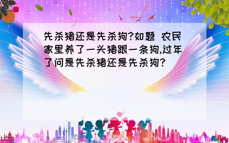 先杀猪还是先杀狗?如题 农民家里养了一头猪跟一条狗,过年了问是先杀猪还是先杀狗?