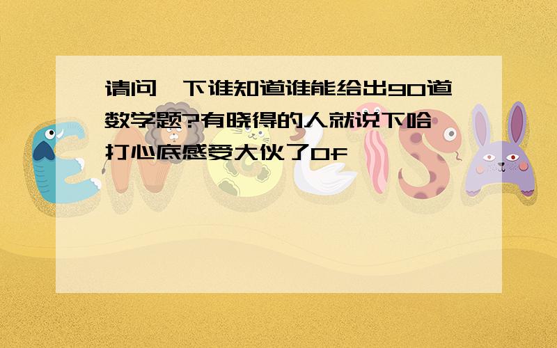 请问一下谁知道谁能给出90道数学题?有晓得的人就说下哈,打心底感受大伙了0f