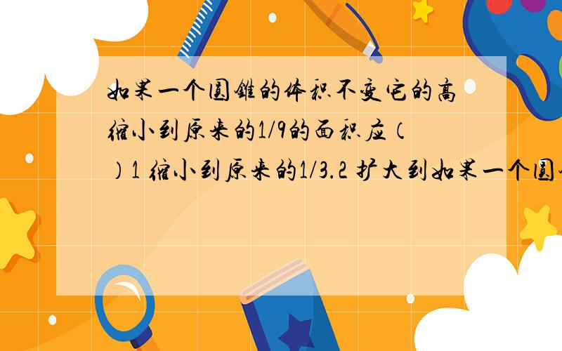 如果一个圆锥的体积不变它的高缩小到原来的1/9的面积应（）1 缩小到原来的1/3.2 扩大到如果一个圆锥的体积不变它的高缩小到原来的1/9的面积应（）1 缩小到原来的1/3.2 扩大到原来的3倍.3