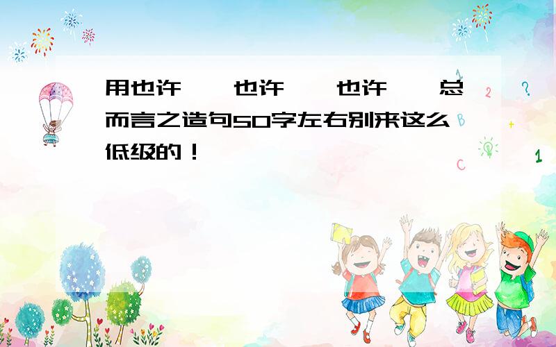 用也许……也许……也许……总而言之造句50字左右别来这么低级的！