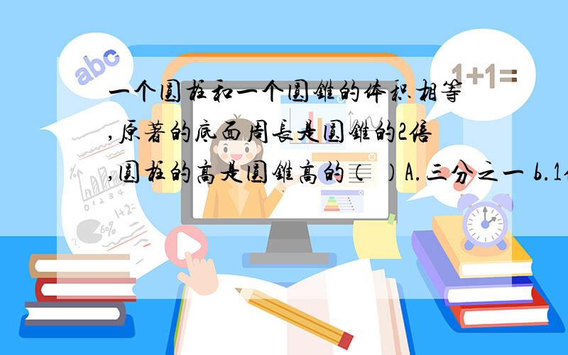 一个圆柱和一个圆锥的体积相等,原著的底面周长是圆锥的2倍,圆柱的高是圆锥高的（ ）A.三分之一 b.1倍c.3倍 d.9倍快