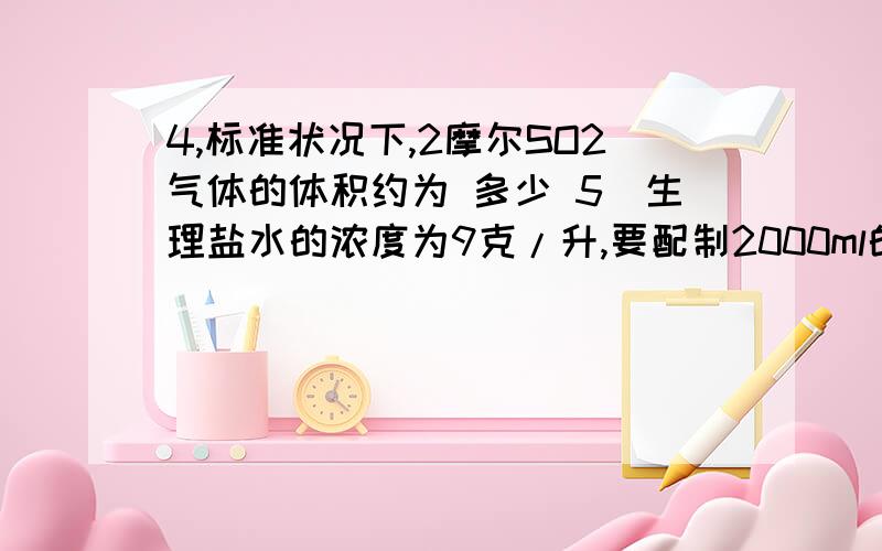 4,标准状况下,2摩尔SO2气体的体积约为 多少 5．生理盐水的浓度为9克/升,要配制2000ml的生理盐水,需要NaCl 多少克?6．某元素的原子3115X,它所含质子数为多少?电子数为多少?中子数为 多少?7、氧