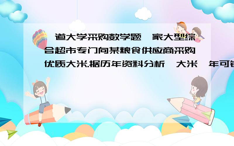 一道大学采购数学题一家大型综合超市专门向某粮食供应商采购优质大米.据历年资料分析'大米一年可销30吨,每公斤采购价格为4元,每次采购费用约250元,商品的年储存费用率约为15%,供应商每