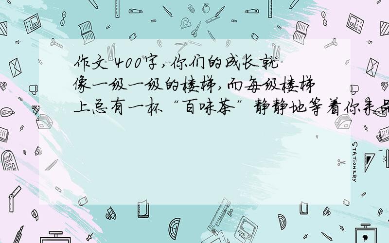 作文 400字,你们的成长就像一级一级的楼梯,而每级楼梯上总有一杯“百味茶”静静地等着你来品尝.我们的学习生活就像是其中的一杯“百味茶”,有甜,有酸,有苦,又辣,但它是永远充满香味的,