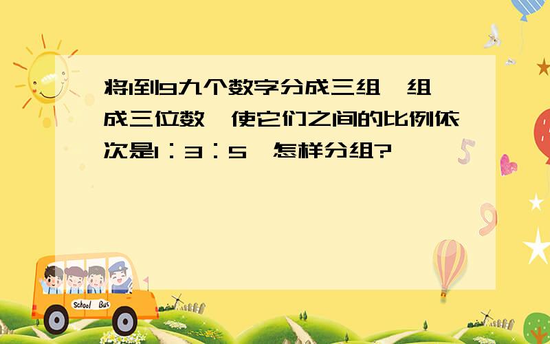 将1到9九个数字分成三组,组成三位数,使它们之间的比例依次是1：3：5,怎样分组?