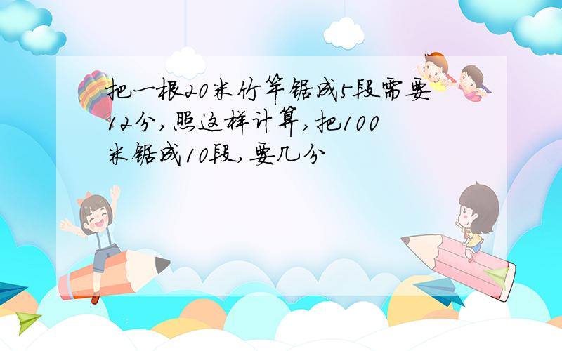 把一根20米竹竿锯成5段需要12分,照这样计算,把100米锯成10段,要几分