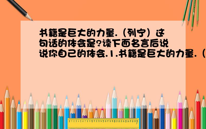 书籍是巨大的力量.（列宁）这句话的体会是?读下面名言后说说你自己的体会.1.书籍是巨大的力量.（列宁）2.书籍是人类进步的阶梯.（高尔基）3.读一本好书,就是和许多高尚的人谈话.歌德