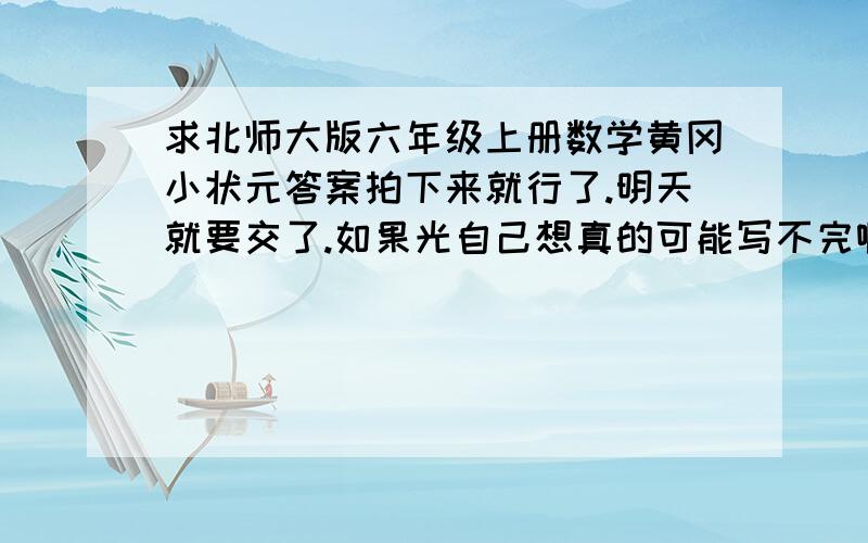 求北师大版六年级上册数学黄冈小状元答案拍下来就行了.明天就要交了.如果光自己想真的可能写不完啊求救命.感激不尽了啊或者把第十五页和第十六页答案告诉我就行了别回什么抄答案不