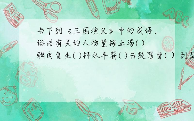 与下列《三国演义》中的成语、俗语有关的人物望梅止渴( )髀肉复生( )杯水车薪( )击鼓骂曹( ）刮骨疗毒（ ）日月入杯（ ）三顾茅庐（ ）赔了夫人又折兵（ ）身在曹营心在汉（ ）万事具备